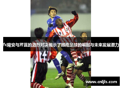 fc隆安与芹苴的激烈对决揭示了越南足球的崛起与未来发展潜力